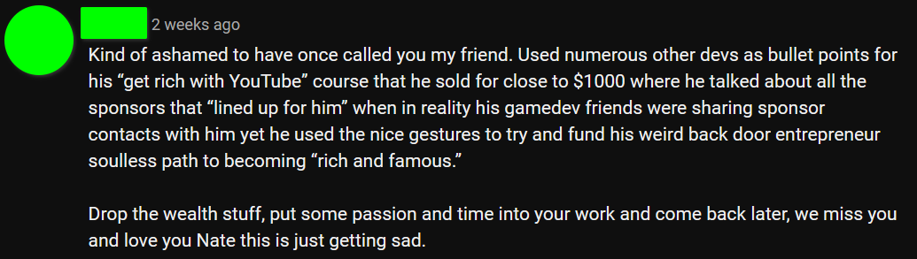 "Kind of ashamed to have once called you my friend. Used numerous other devs as bullet points in his 'get rich with YouTube' course that he sold for close to $1000 where he talked about all the sponsors that 'lined up for him' when in reality his gamedev friends were sharing sponsor contacts with him yet he used the nice gestures to try and fund his weird back door entrepreneur soulless path to becoming 'rich and famous.'"